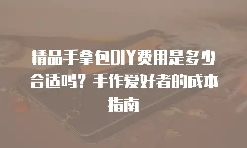 精品手拿包DIY费用是多少合适吗？手作爱好者的成本指南