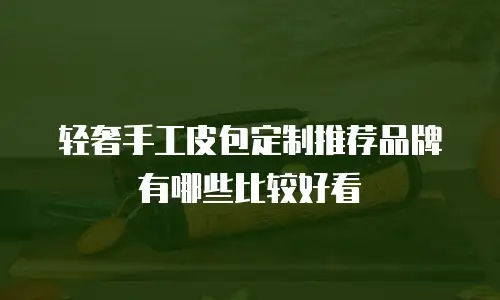 轻奢手工皮包定制推荐品牌有哪些比较好看