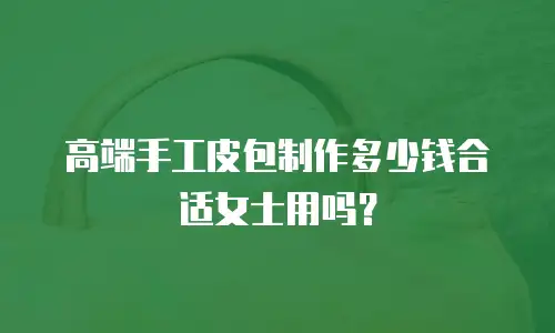 高端手工皮包制作多少钱合适女士用吗？