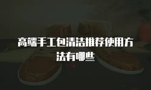 高端手工包清洁推荐使用方法有哪些