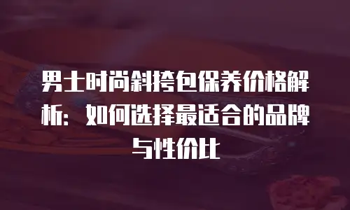 男士时尚斜挎包保养价格解析：如何选择最适合的品牌与性价比
