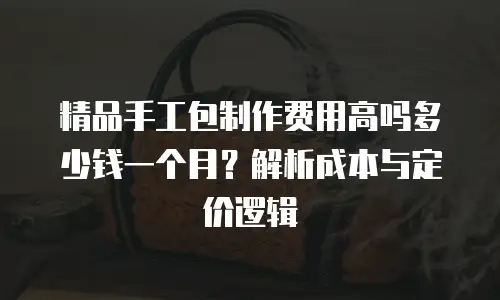 精品手工包制作费用高吗多少钱一个月？解析成本与定价逻辑