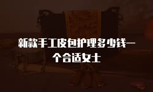 新款手工皮包护理多少钱一个合适女士
