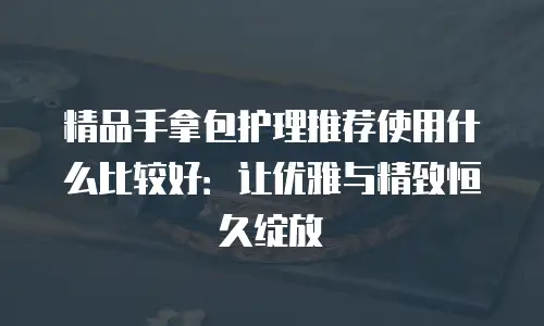 精品手拿包护理推荐使用什么比较好：让优雅与精致恒久绽放