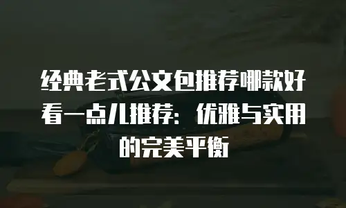 经典老式公文包推荐哪款好看一点儿推荐：优雅与实用的完美平衡