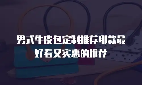 男式牛皮包定制推荐哪款最好看又实惠的推荐