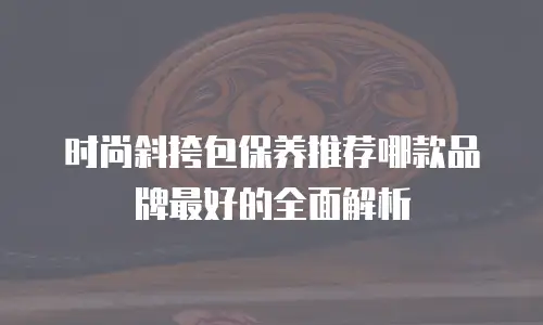时尚斜挎包保养推荐哪款品牌最好的全面解析