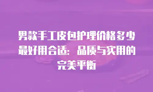 男款手工皮包护理价格多少最好用合适：品质与实用的完美平衡