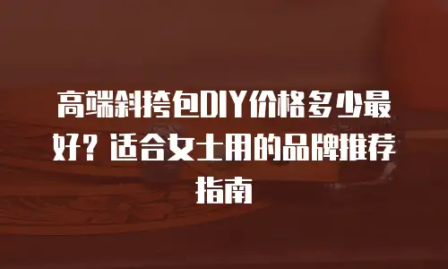 高端斜挎包DIY价格多少最好？适合女士用的品牌推荐指南