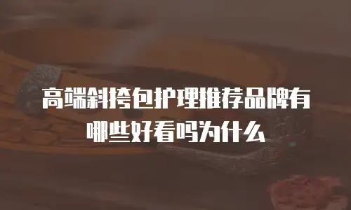 高端斜挎包护理推荐品牌有哪些好看吗为什么
