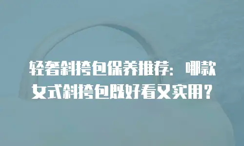 轻奢斜挎包保养推荐：哪款女式斜挎包既好看又实用？