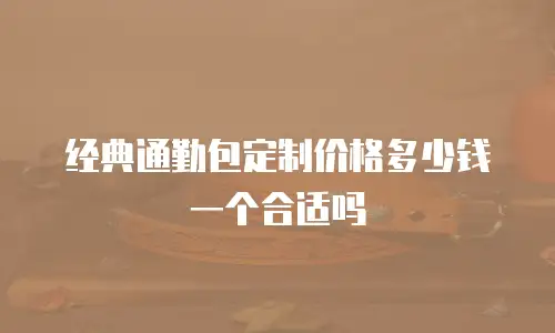 经典通勤包定制价格多少钱一个合适吗