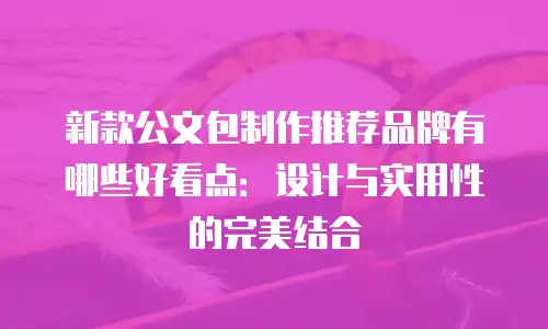 新款公文包制作推荐品牌有哪些好看点：设计与实用性的完美结合