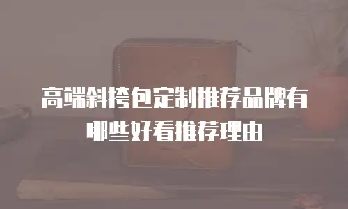高端斜挎包定制推荐品牌有哪些好看推荐理由