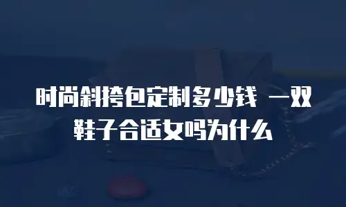 时尚斜挎包定制多少钱 一双鞋子合适女吗为什么