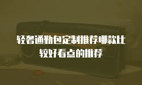轻奢通勤包定制推荐哪款比较好看点的推荐
