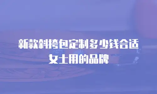 新款斜挎包定制多少钱合适女士用的品牌