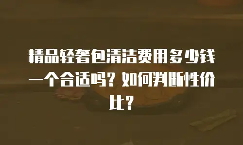 精品轻奢包清洁费用多少钱一个合适吗？如何判断性价比？