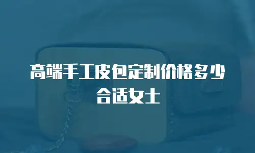 高端手工皮包定制价格多少合适女士
