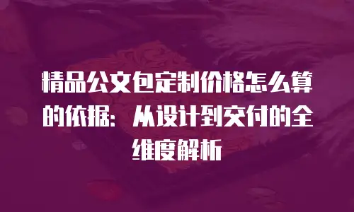 精品公文包定制价格怎么算的依据：从设计到交付的全维度解析