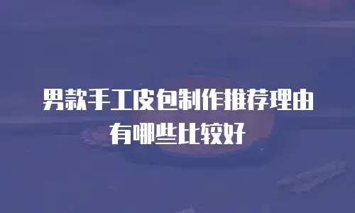 男款手工皮包制作推荐理由有哪些比较好