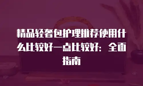 精品轻奢包护理推荐使用什么比较好一点比较好：全面指南