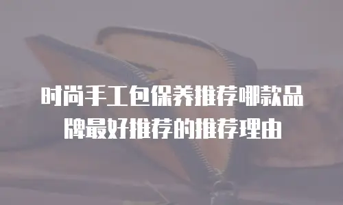 时尚手工包保养推荐哪款品牌最好推荐的推荐理由
