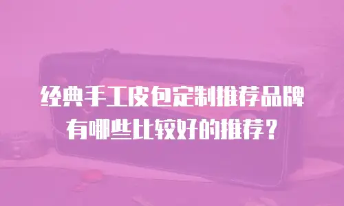 经典手工皮包定制推荐品牌有哪些比较好的推荐？