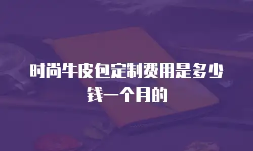 时尚牛皮包定制费用是多少钱一个月的