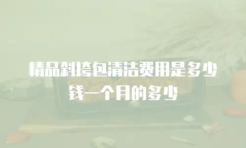 精品斜挎包清洁费用是多少钱一个月的多少