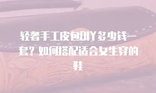 轻奢手工皮包DIY多少钱一套？如何搭配适合女生穿的鞋