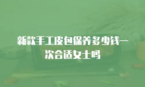 新款手工皮包保养多少钱一次合适女士吗