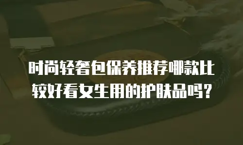 时尚轻奢包保养推荐哪款比较好看女生用的护肤品吗？