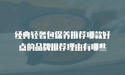 经典轻奢包保养推荐哪款好点的品牌推荐理由有哪些