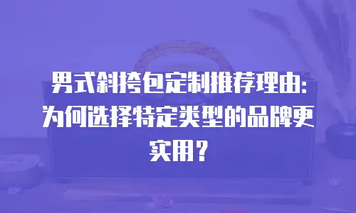 男式斜挎包定制推荐理由：为何选择特定类型的品牌更实用？
