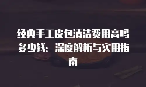 经典手工皮包清洁费用高吗多少钱：深度解析与实用指南