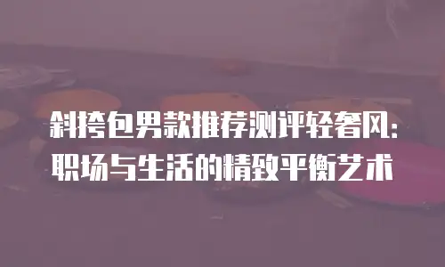 斜挎包男款推荐测评轻奢风：职场与生活的精致平衡艺术