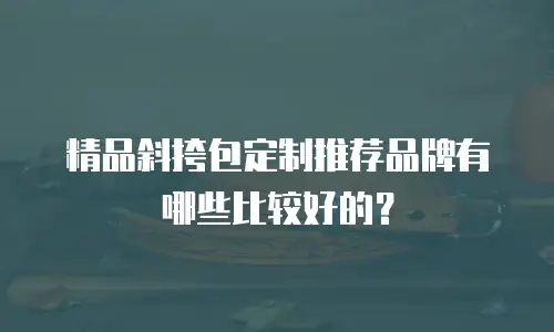 精品斜挎包定制推荐品牌有哪些比较好的？