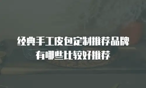 经典手工皮包定制推荐品牌有哪些比较好推荐
