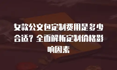 女款公文包定制费用是多少合适？全面解析定制价格影响因素