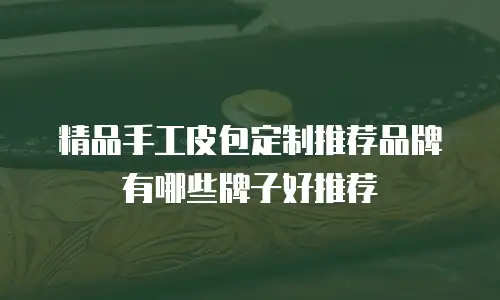 精品手工皮包定制推荐品牌有哪些牌子好推荐