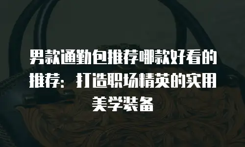 男款通勤包推荐哪款好看的推荐：打造职场精英的实用美学装备