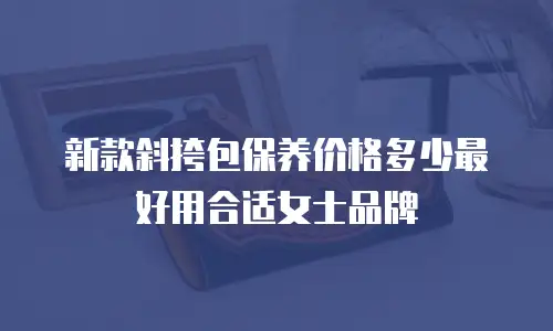 新款斜挎包保养价格多少最好用合适女士品牌