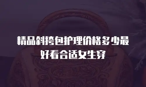 精品斜挎包护理价格多少最好看合适女生穿