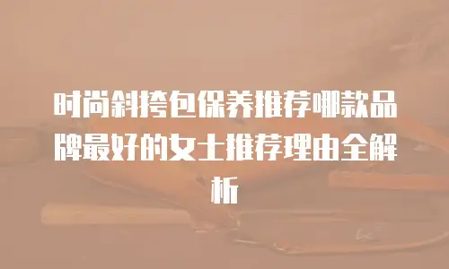 时尚斜挎包保养推荐哪款品牌最好的女士推荐理由全解析