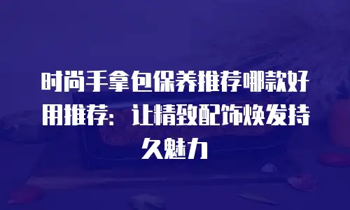 时尚手拿包保养推荐哪款好用推荐：让精致配饰焕发持久魅力
