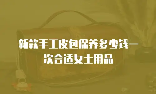 新款手工皮包保养多少钱一次合适女士用品