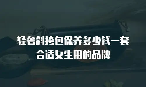 轻奢斜挎包保养多少钱一套合适女生用的品牌