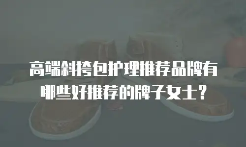 高端斜挎包护理推荐品牌有哪些好推荐的牌子女士？
