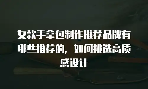 女款手拿包制作推荐品牌有哪些推荐的，如何挑选高质感设计